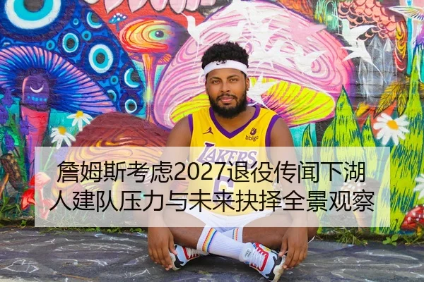 詹姆斯考虑2027退役传闻下湖人建队压力与未来抉择全景观察