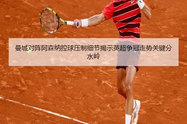 曼城对阵阿森纳控球压制细节揭示英超争冠走势关键分水岭