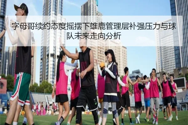 字母哥续约态度摇摆下雄鹿管理层补强压力与球队未来走向分析