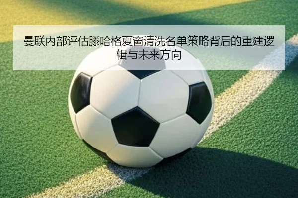 曼联内部评估滕哈格夏窗清洗名单策略背后的重建逻辑与未来方向
