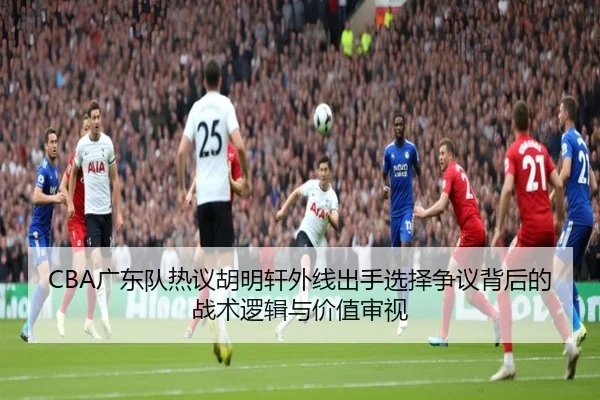 CBA广东队热议胡明轩外线出手选择争议背后的战术逻辑与价值审视