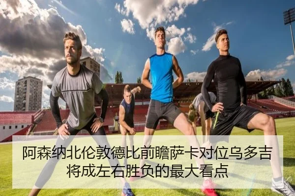 阿森纳北伦敦德比前瞻萨卡对位乌多吉将成左右胜负的最大看点