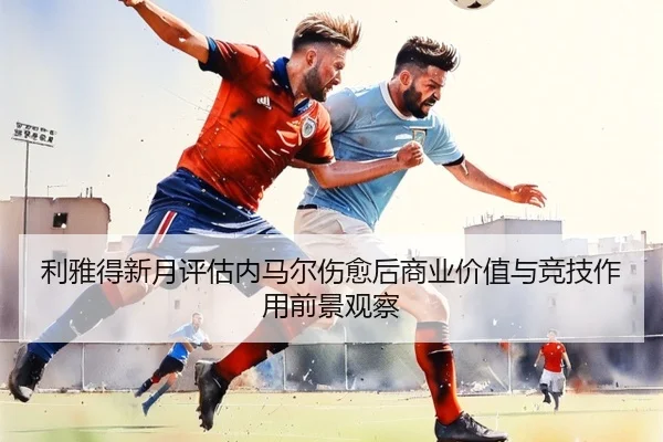 利雅得新月评估内马尔伤愈后商业价值与竞技作用前景观察