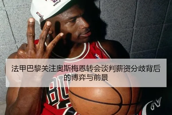 法甲巴黎关注奥斯梅恩转会谈判薪资分歧背后的博弈与前景